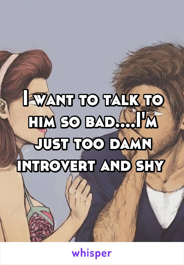 I want to talk to him so bad....I'm just too damn introvert and shy 