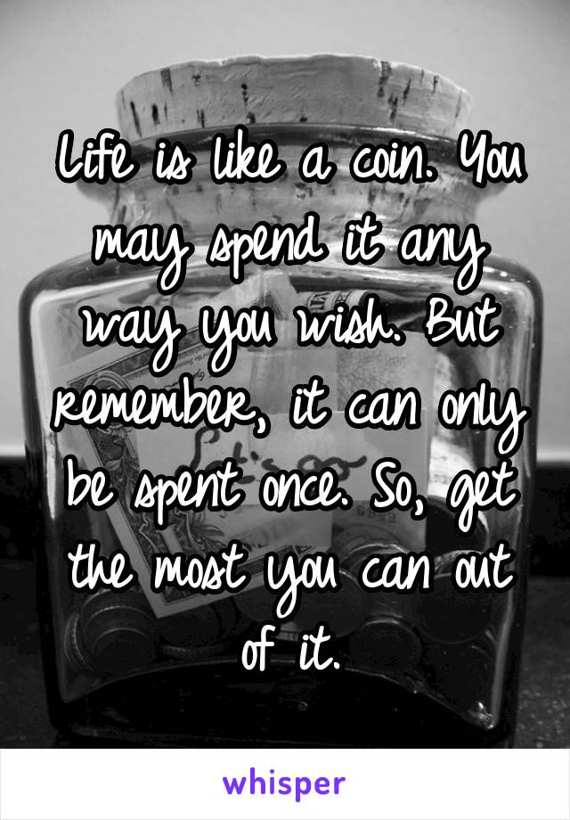 Life is like a coin. You may spend it any way you wish. But remember, it can only be spent once. So, get the most you can out of it.