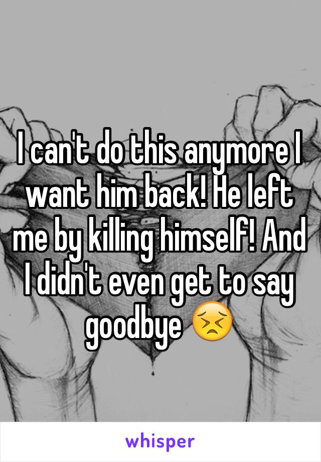 I can't do this anymore I want him back! He left me by killing himself! And I didn't even get to say goodbye 😣