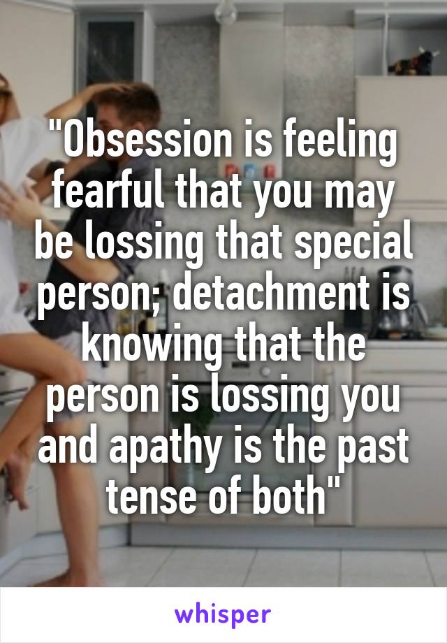 "Obsession is feeling fearful that you may be lossing that special person; detachment is knowing that the person is lossing you and apathy is the past tense of both"