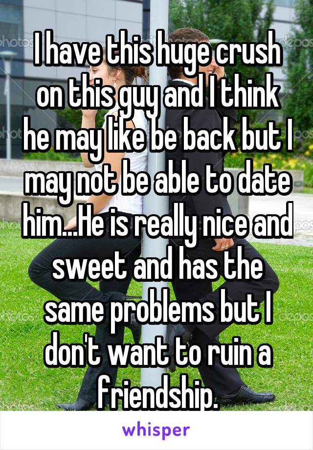 I have this huge crush on this guy and I think he may like be back but I may not be able to date him...He is really nice and sweet and has the same problems but I don't want to ruin a friendship.