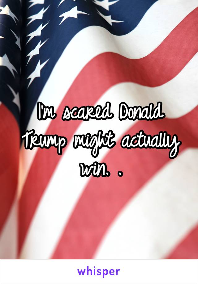 I'm scared Donald Trump might actually win. .