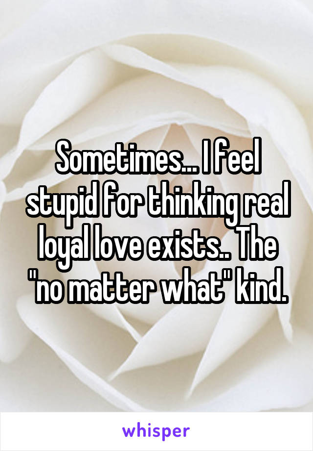 Sometimes... I feel stupid for thinking real loyal love exists.. The "no matter what" kind.