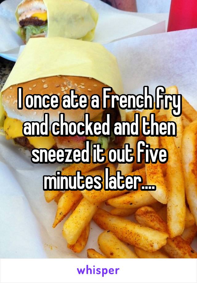 I once ate a French fry and chocked and then sneezed it out five minutes later....