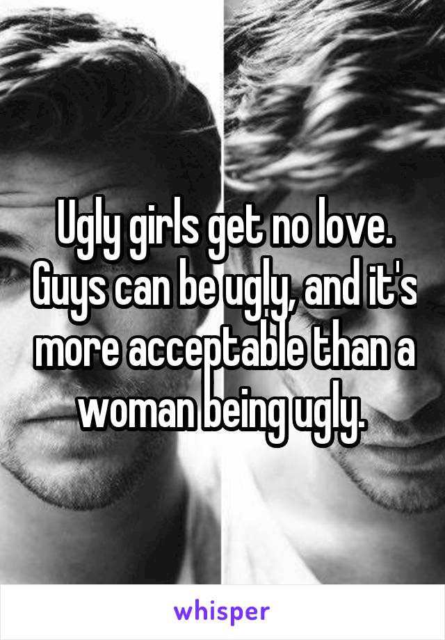 Ugly girls get no love. Guys can be ugly, and it's more acceptable than a woman being ugly. 