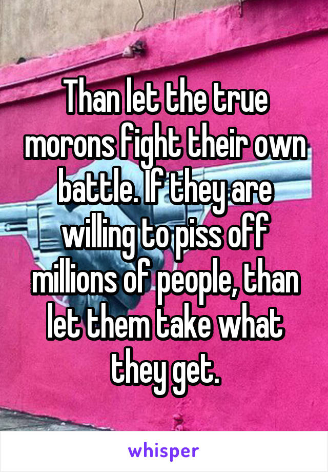 Than let the true morons fight their own battle. If they are willing to piss off millions of people, than let them take what they get.