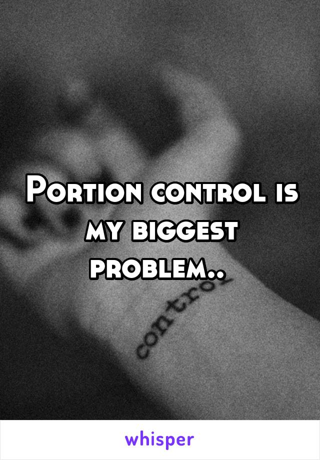 Portion control is my biggest problem.. 