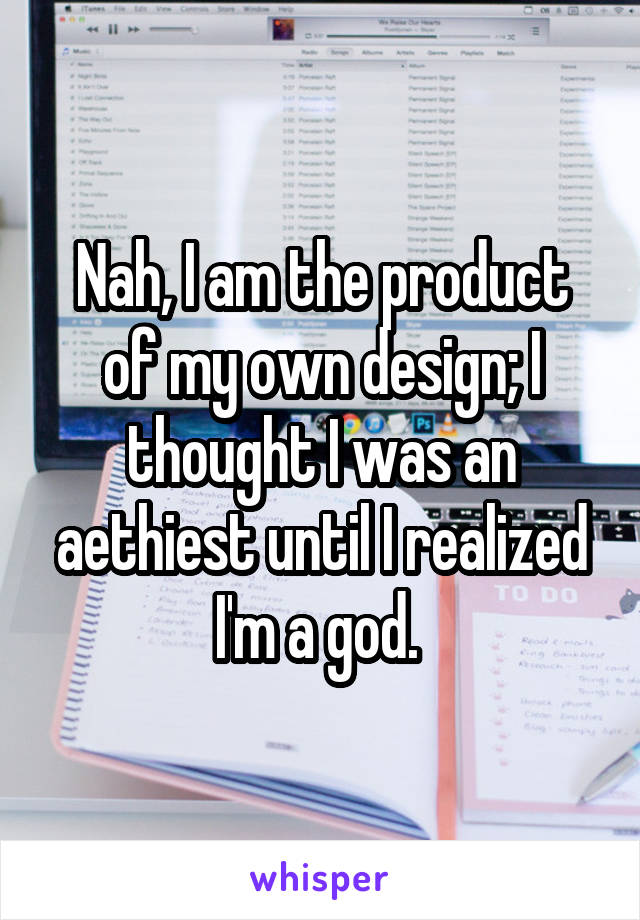 Nah, I am the product of my own design; I thought I was an aethiest until I realized I'm a god. 