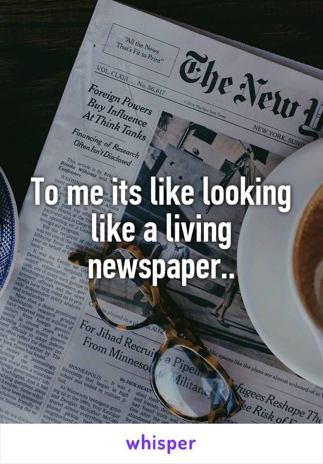 To me its like looking like a living newspaper..