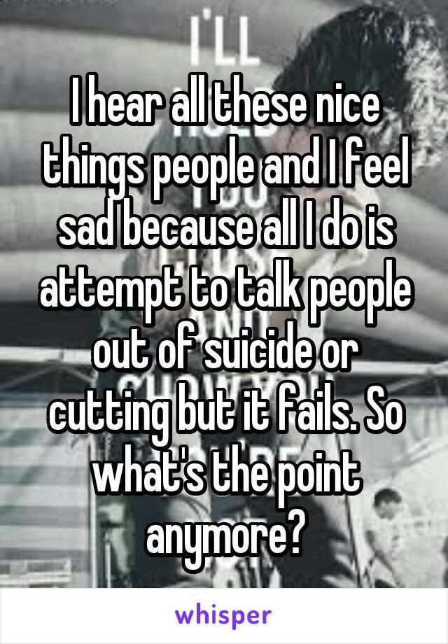 I hear all these nice things people and I feel sad because all I do is attempt to talk people out of suicide or cutting but it fails. So what's the point anymore?