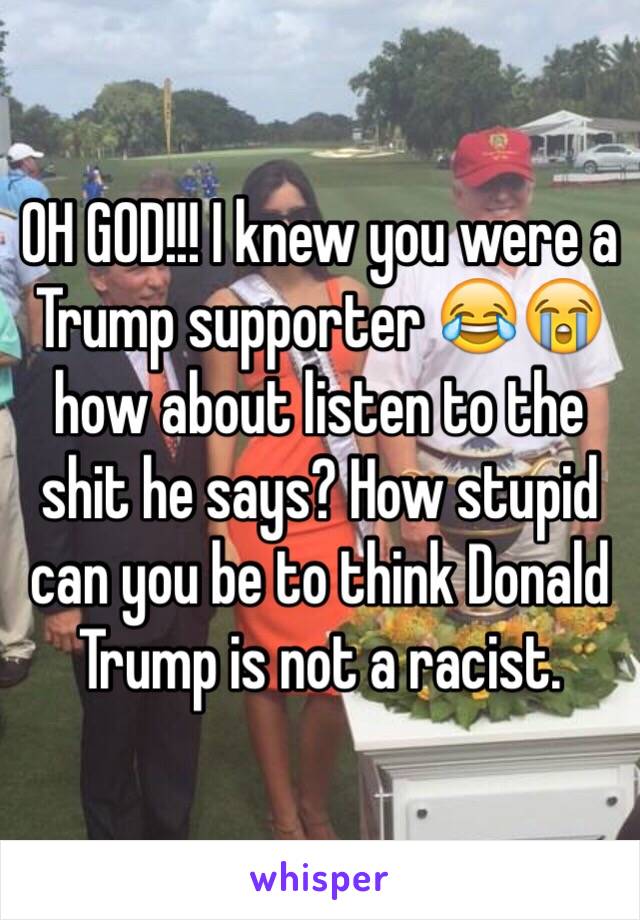 OH GOD!!! I knew you were a Trump supporter 😂😭 how about listen to the shit he says? How stupid can you be to think Donald Trump is not a racist.