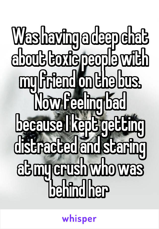 Was having a deep chat about toxic people with my friend on the bus. Now feeling bad because I kept getting distracted and staring at my crush who was behind her 