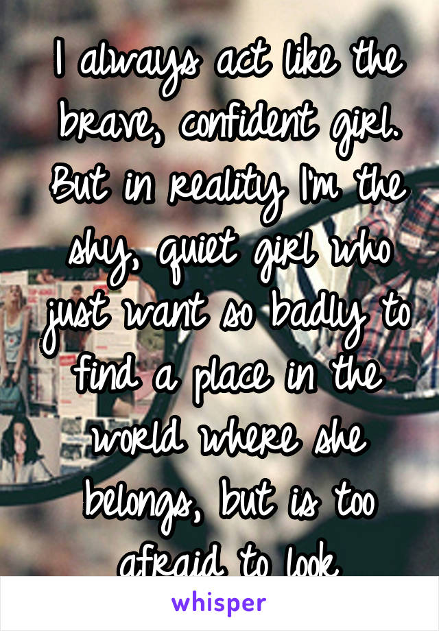 I always act like the brave, confident girl. But in reality I'm the shy, quiet girl who just want so badly to find a place in the world where she belongs, but is too afraid to look