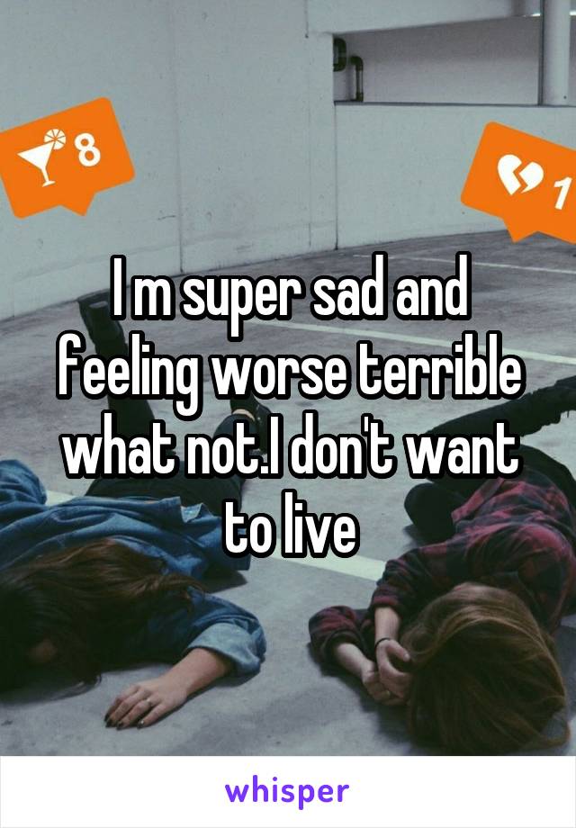 I m super sad and feeling worse terrible what not.I don't want to live