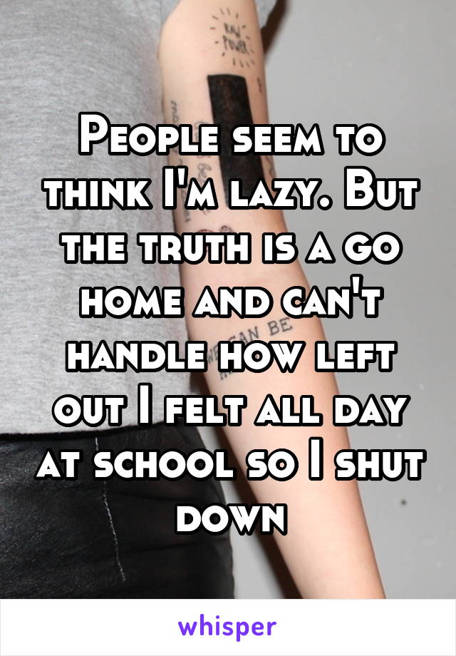 People seem to think I'm lazy. But the truth is a go home and can't handle how left out I felt all day at school so I shut down