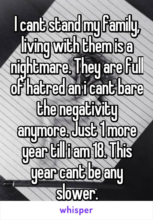 I cant stand my family, living with them is a nightmare. They are full of hatred an i cant bare the negativity anymore. Just 1 more year till i am 18. This year cant be any slower.