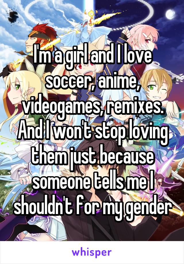 I'm a girl and I love soccer, anime, videogames, remixes.
And I won't stop loving them just because someone tells me I shouldn't for my gender