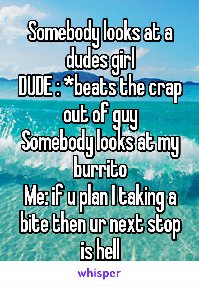 Somebody looks at a dudes girl
DUDE : *beats the crap out of guy
Somebody looks at my burrito
Me: if u plan I taking a bite then ur next stop is hell