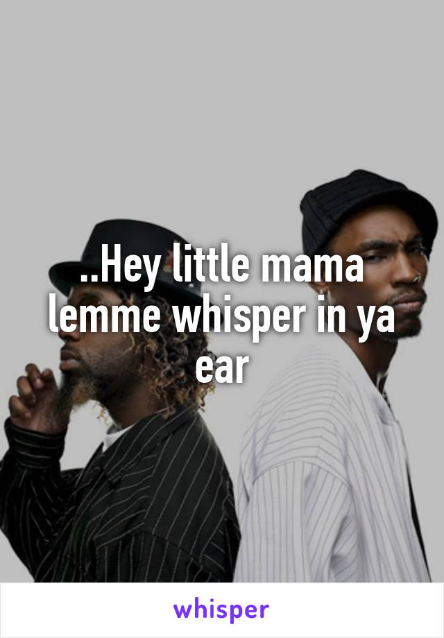 ..Hey little mama lemme whisper in ya ear