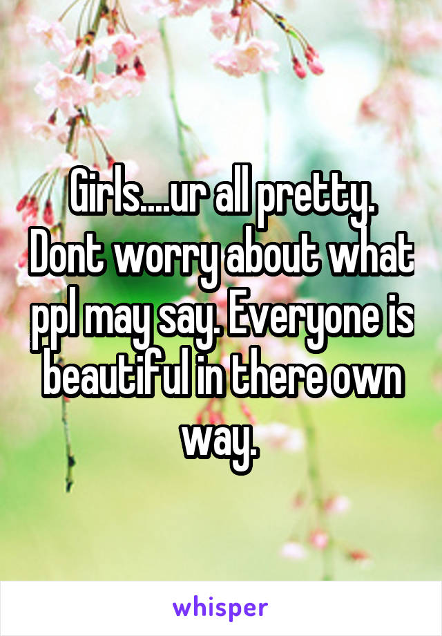 Girls....ur all pretty. Dont worry about what ppl may say. Everyone is beautiful in there own way. 