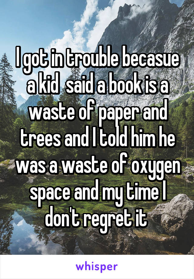 I got in trouble becasue a kid  said a book is a waste of paper and trees and I told him he was a waste of oxygen space and my time I don't regret it 