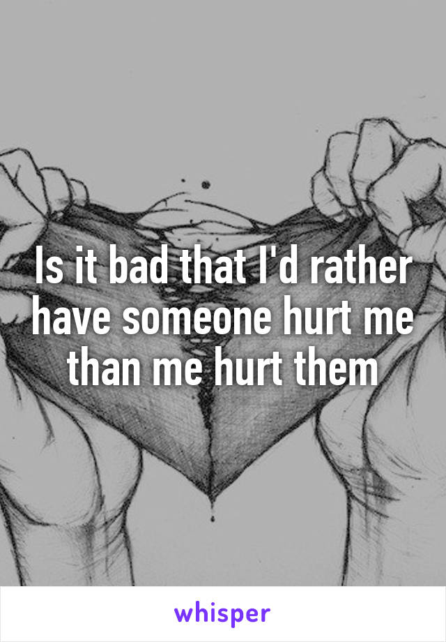 Is it bad that I'd rather have someone hurt me than me hurt them