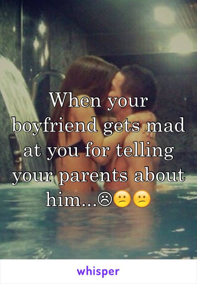 When your boyfriend gets mad at you for telling your parents about him...☹😕😕