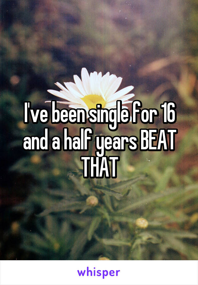 I've been single for 16 and a half years BEAT THAT