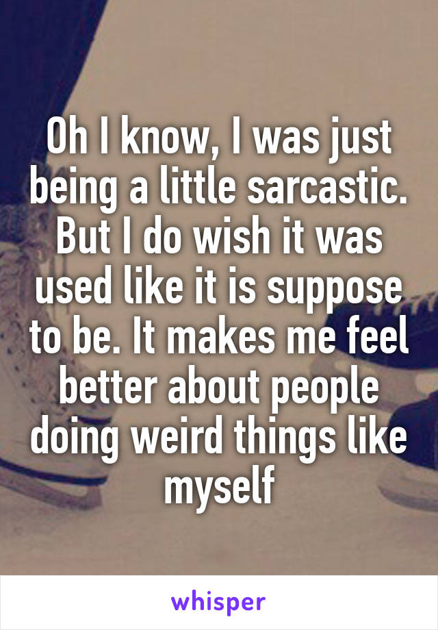 Oh I know, I was just being a little sarcastic. But I do wish it was used like it is suppose to be. It makes me feel better about people doing weird things like myself