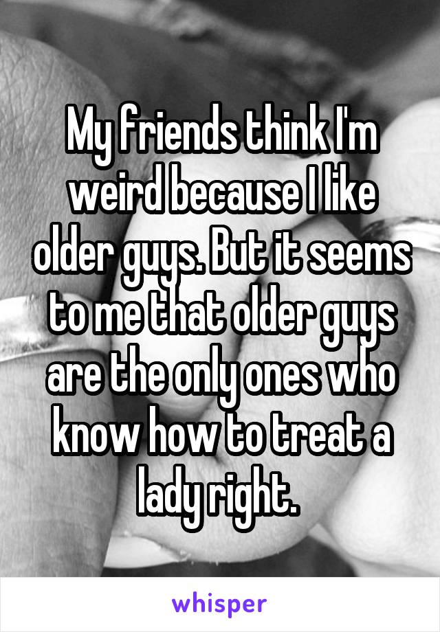 My friends think I'm weird because I like older guys. But it seems to me that older guys are the only ones who know how to treat a lady right. 