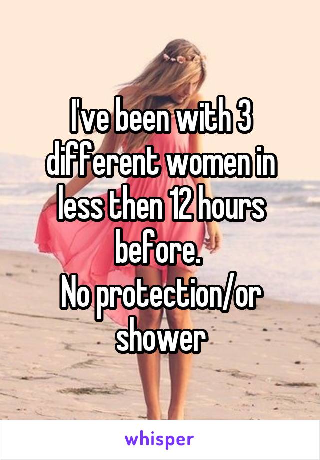 I've been with 3 different women in less then 12 hours before. 
No protection/or shower