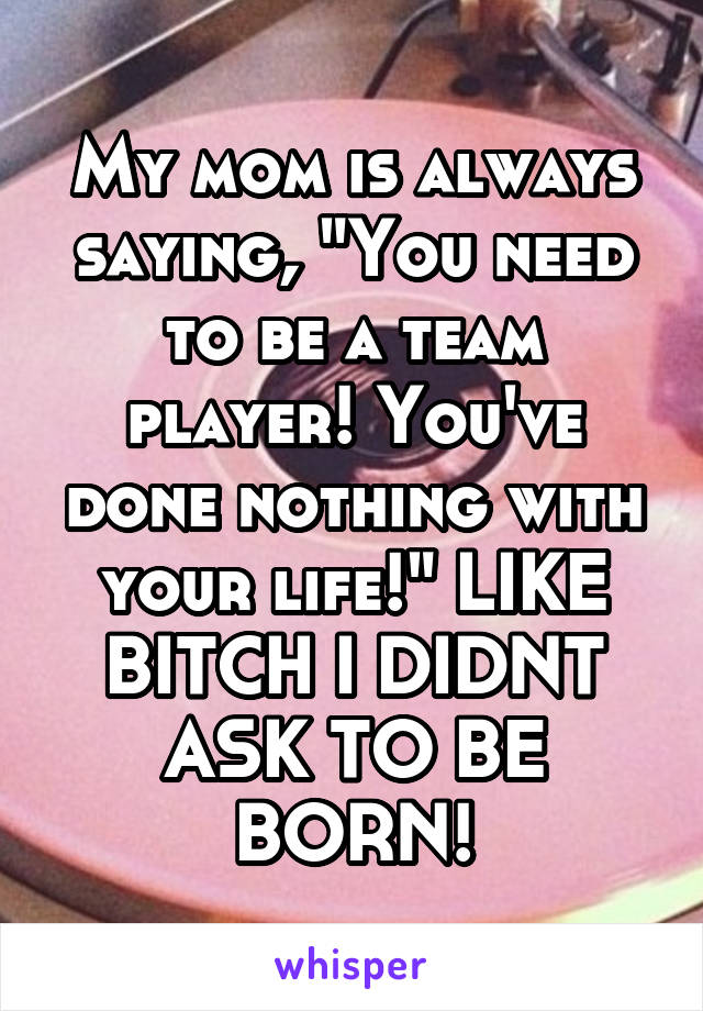 My mom is always saying, "You need to be a team player! You've done nothing with your life!" LIKE BITCH I DIDNT ASK TO BE BORN!