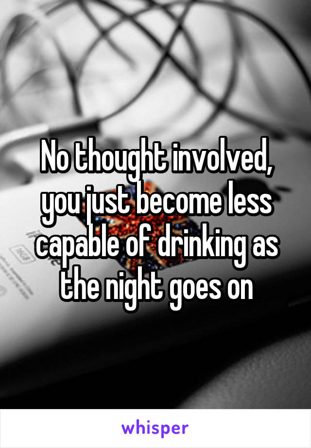 No thought involved, you just become less capable of drinking as the night goes on