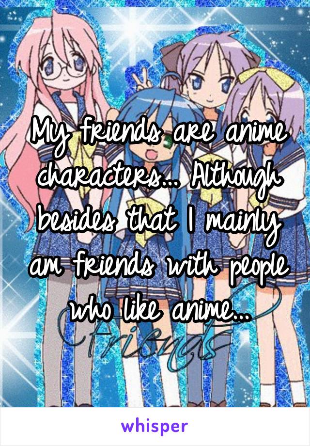 My friends are anime characters... Although besides that I mainly am friends with people who like anime...