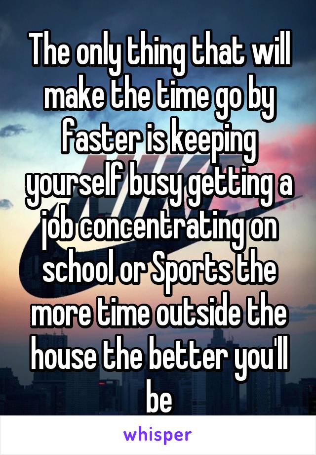 The only thing that will make the time go by faster is keeping yourself busy getting a job concentrating on school or Sports the more time outside the house the better you'll be