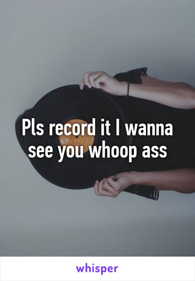 Pls record it I wanna see you whoop ass