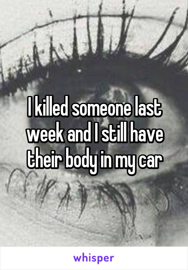 I killed someone last week and I still have their body in my car