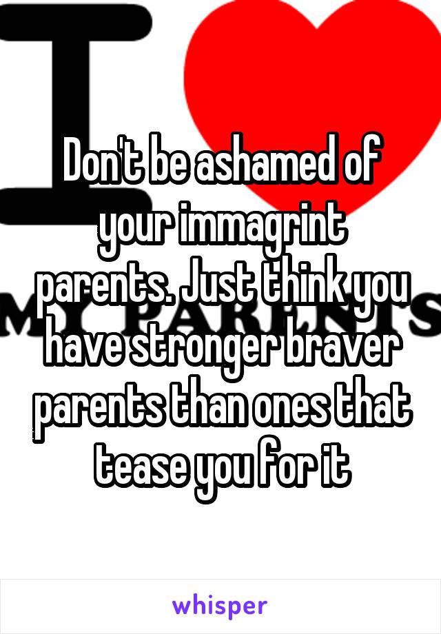 Don't be ashamed of your immagrint parents. Just think you have stronger braver parents than ones that tease you for it