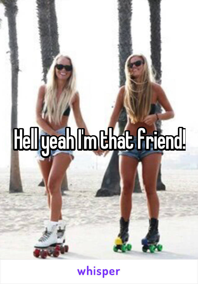 Hell yeah I'm that friend!