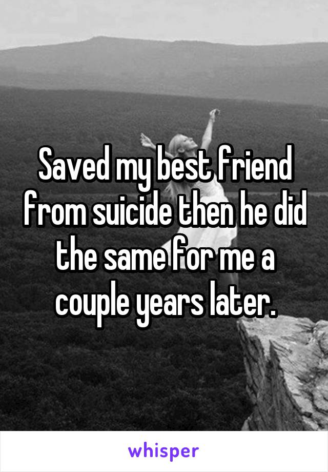 Saved my best friend from suicide then he did the same for me a couple years later.