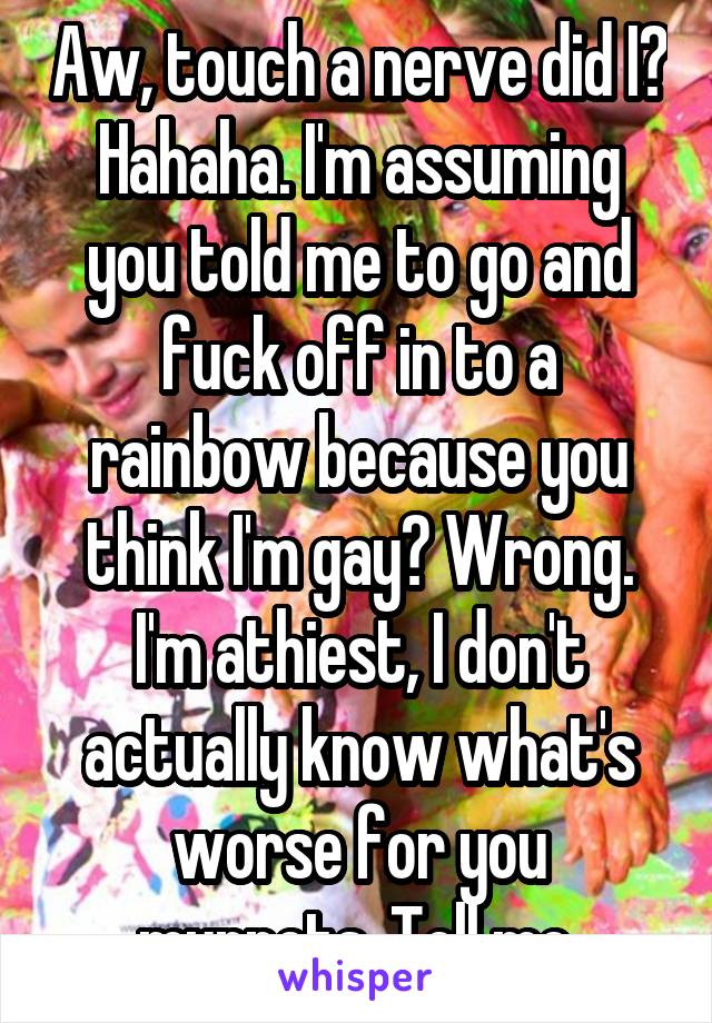 Aw, touch a nerve did I? Hahaha. I'm assuming you told me to go and fuck off in to a rainbow because you think I'm gay? Wrong. I'm athiest, I don't actually know what's worse for you muppets. Tell me.