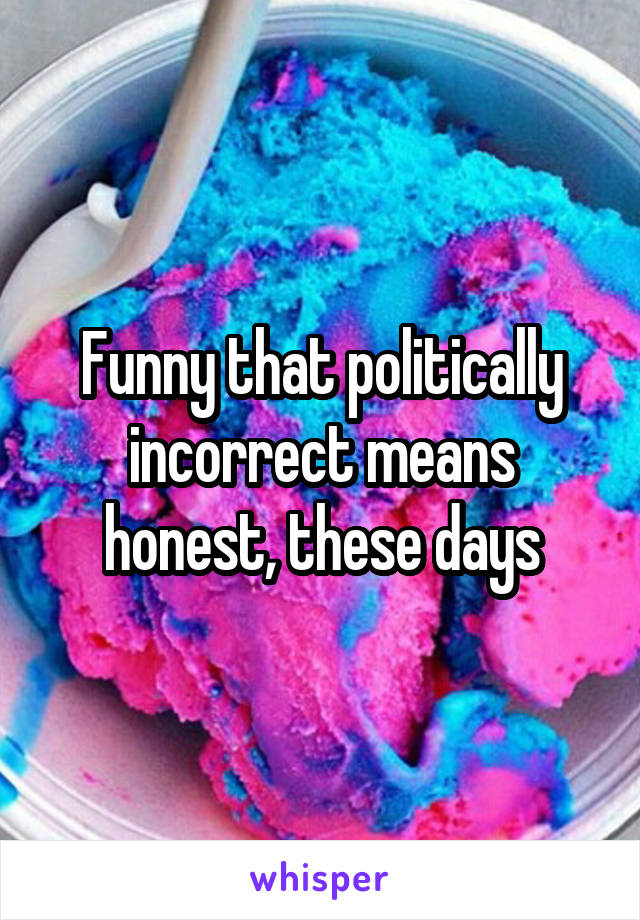 Funny that politically incorrect means honest, these days