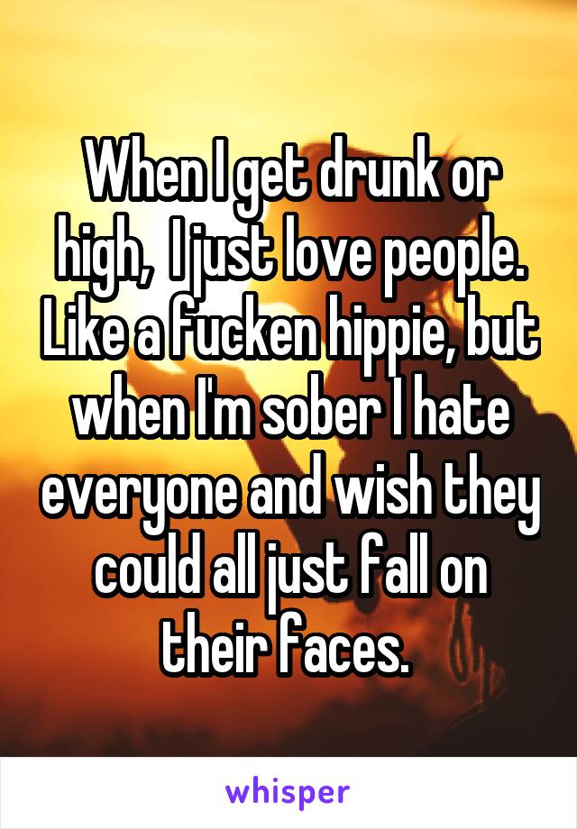 When I get drunk or high,  I just love people. Like a fucken hippie, but when I'm sober I hate everyone and wish they could all just fall on their faces. 