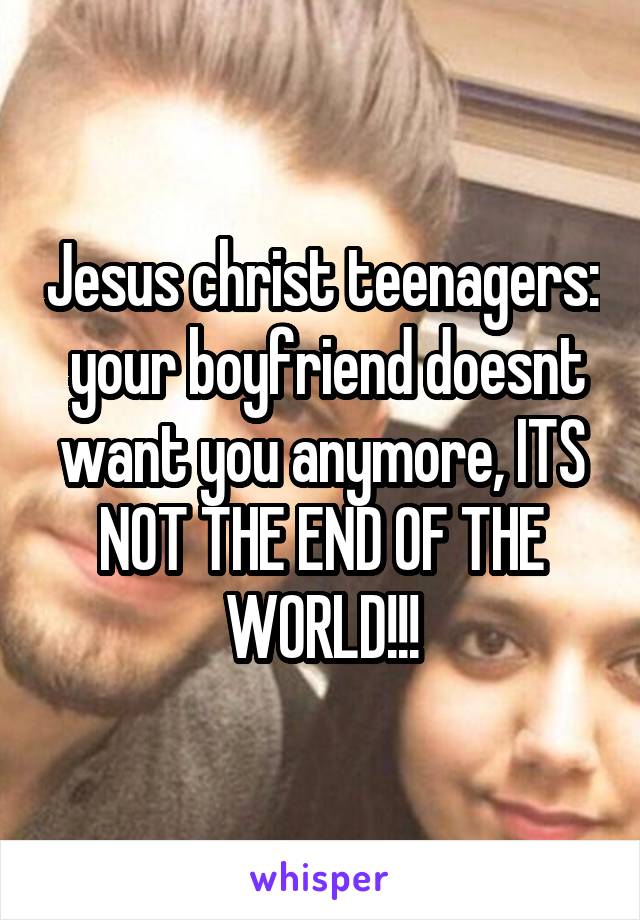 Jesus christ teenagers:  your boyfriend doesnt want you anymore, ITS NOT THE END OF THE WORLD!!!