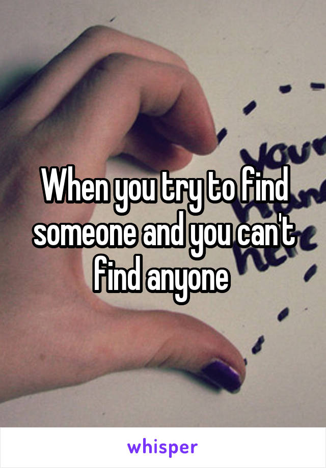 When you try to find someone and you can't find anyone 