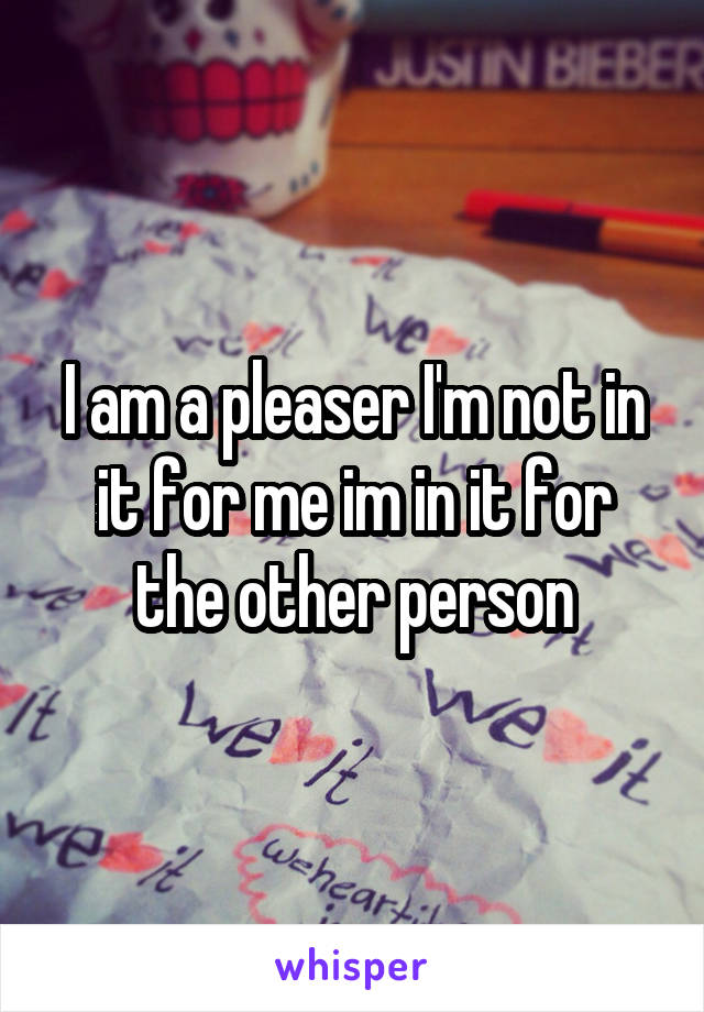 I am a pleaser I'm not in it for me im in it for the other person