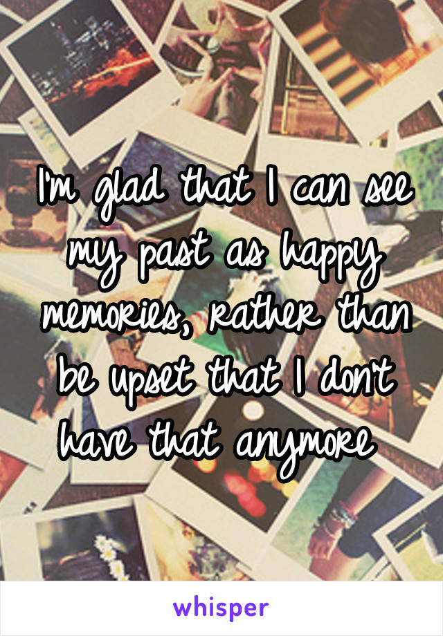 I'm glad that I can see my past as happy memories, rather than be upset that I don't have that anymore 