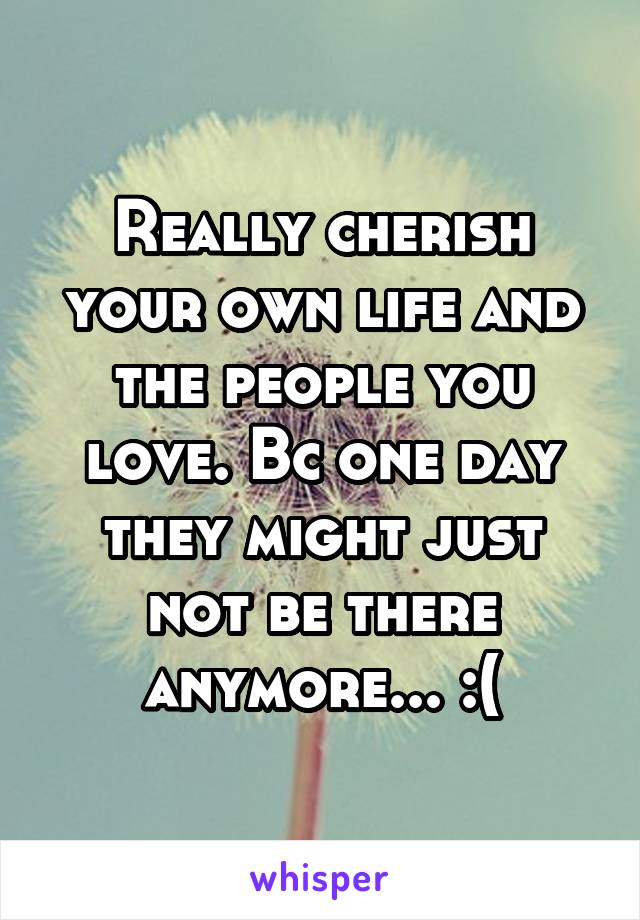 Really cherish your own life and the people you love. Bc one day they might just not be there anymore... :(