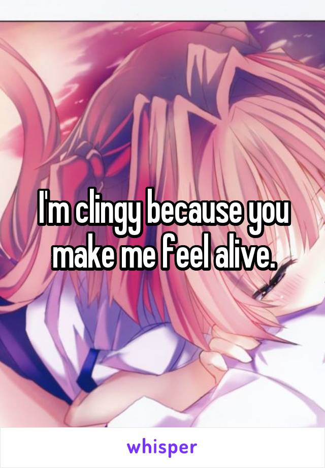 I'm clingy because you make me feel alive.