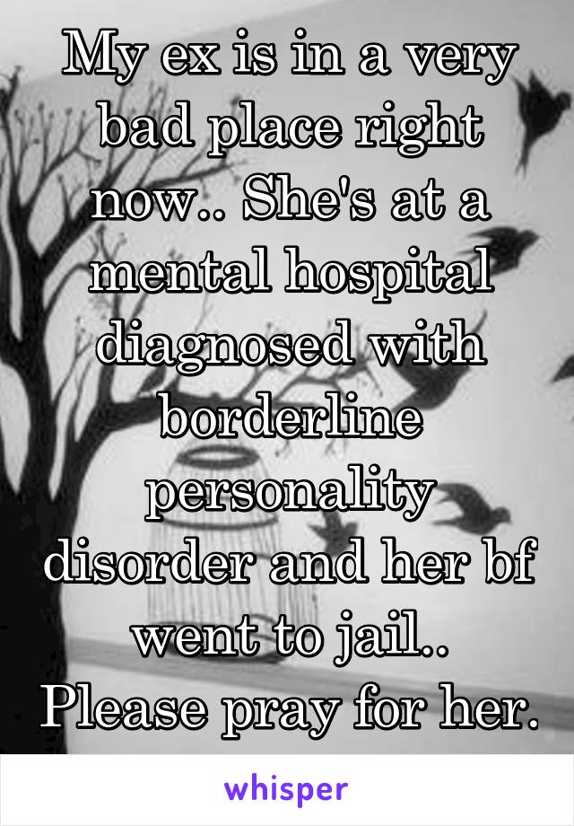 My ex is in a very bad place right now.. She's at a mental hospital diagnosed with borderline personality disorder and her bf went to jail.. Please pray for her. She's crying a lot 